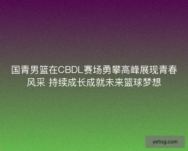 国青男篮在CBDL赛场勇攀高峰展现青春风采 持续成长成就未来篮球梦想