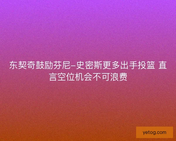 东契奇鼓励芬尼-史密斯更多出手投篮 直言空位机会不可浪费