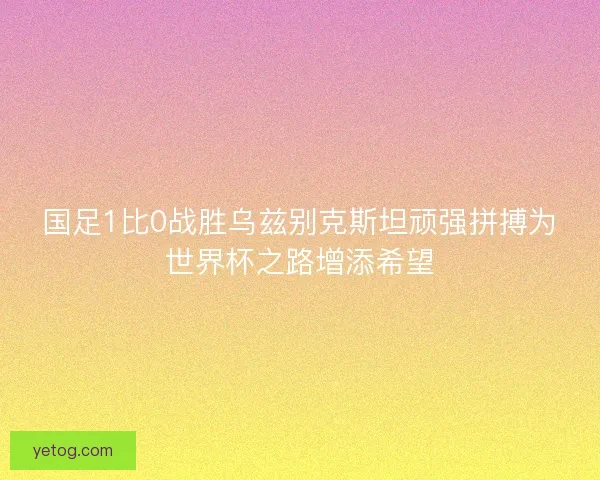 国足1比0战胜乌兹别克斯坦顽强拼搏为世界杯之路增添希望
