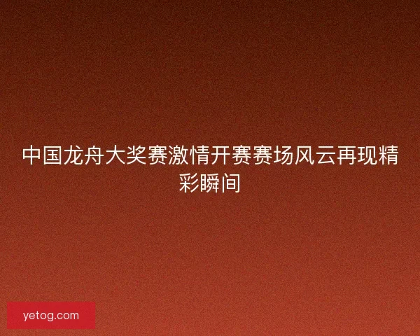 中国龙舟大奖赛激情开赛赛场风云再现精彩瞬间