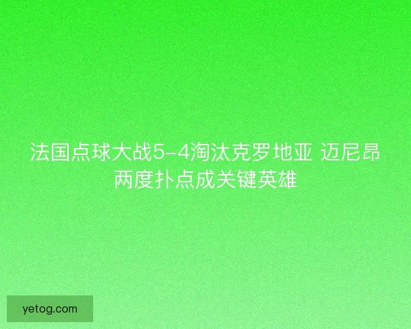 法国点球大战5-4淘汰克罗地亚 迈尼昂两度扑点成关键英雄