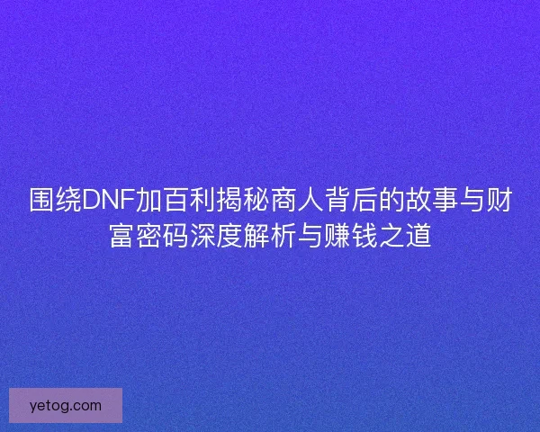 围绕DNF加百利揭秘商人背后的故事与财富密码深度解析与赚钱之道
